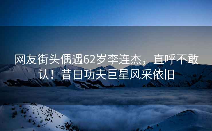 網(wǎng)友街頭偶遇62歲李連杰，直呼不敢認！昔日功夫巨星風采依舊