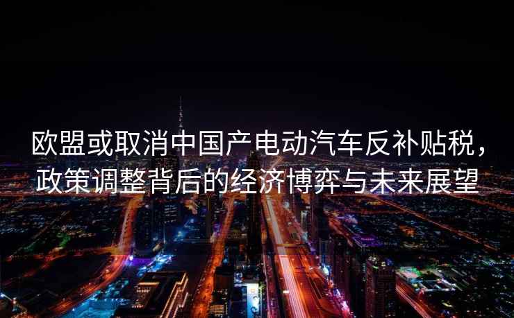 歐盟或取消中國(guó)產(chǎn)電動(dòng)汽車(chē)反補(bǔ)貼稅，政策調(diào)整背后的經(jīng)濟(jì)博弈與未來(lái)展望