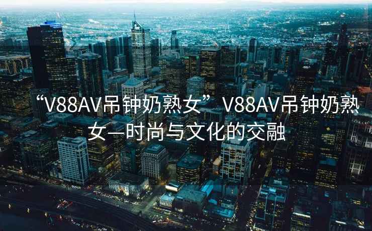 “V88AV吊鐘奶熟女”V88AV吊鐘奶熟女—時尚與文化的交融