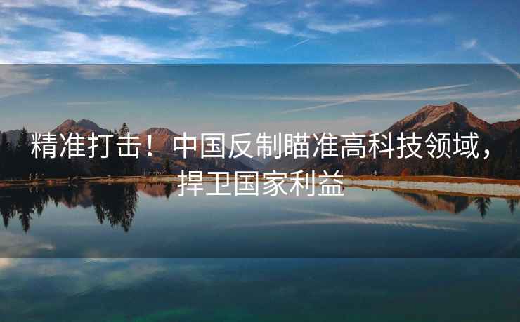 精準(zhǔn)打擊！中國反制瞄準(zhǔn)高科技領(lǐng)域，捍衛(wèi)國家利益