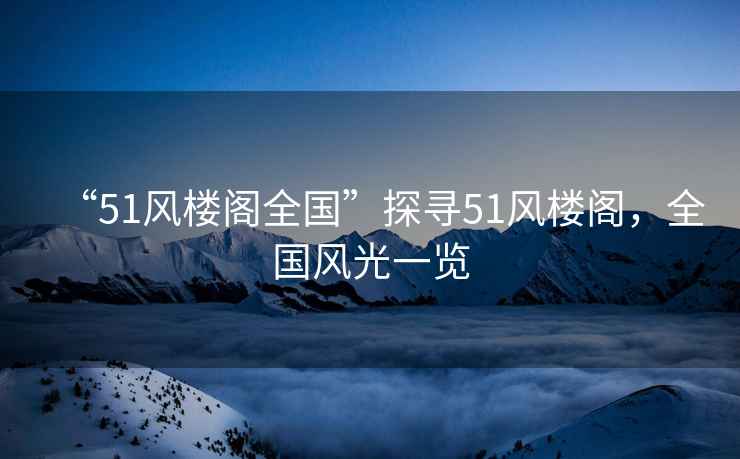 “51風(fēng)樓閣全國”探尋51風(fēng)樓閣，全國風(fēng)光一覽