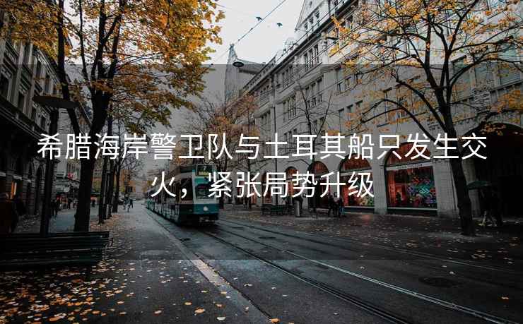 希臘海岸警衛(wèi)隊與土耳其船只發(fā)生交火，緊張局勢升級