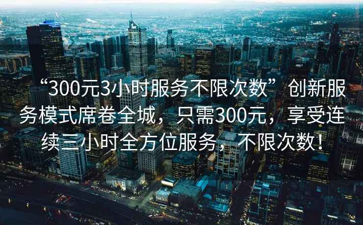 “300元3小時(shí)服務(wù)不限次數(shù)”創(chuàng)新服務(wù)模式席卷全城，只需300元，享受連續(xù)三小時(shí)全方位服務(wù)，不限次數(shù)！
