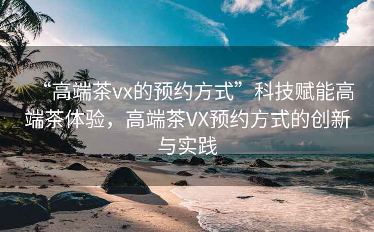 “高端茶vx的預(yù)約方式”科技賦能高端茶體驗，高端茶VX預(yù)約方式的創(chuàng)新與實(shí)踐