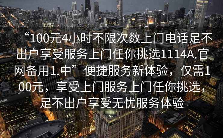 “100元4小時不限次數(shù)上門電話足不出戶享受服務(wù)上門任你挑選1114A.官網(wǎng)備用1.中”便捷服務(wù)新體驗，僅需100元，享受上門服務(wù)上門任你挑選，足不出戶享受無憂服務(wù)體驗