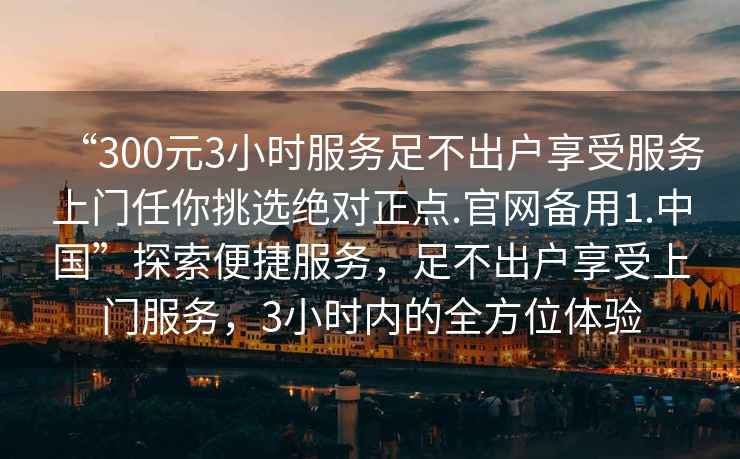 “300元3小時(shí)服務(wù)足不出戶享受服務(wù)上門任你挑選絕對正點(diǎn).官網(wǎng)備用1.中國”探索便捷服務(wù)，足不出戶享受上門服務(wù)，3小時(shí)內(nèi)的全方位體驗(yàn)