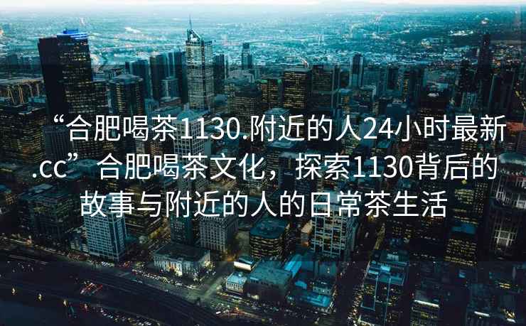 “合肥喝茶1130.附近的人24小時(shí)最新.cc”合肥喝茶文化，探索1130背后的故事與附近的人的日常茶生活