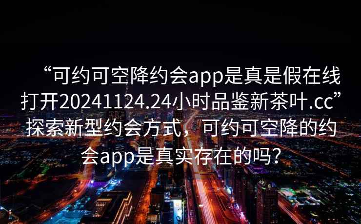 “可約可空降約會(huì)app是真是假在線打開20241124.24小時(shí)品鑒新茶葉.cc”探索新型約會(huì)方式，可約可空降的約會(huì)app是真實(shí)存在的嗎？