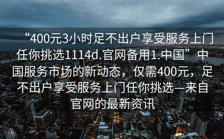 “400元3小時足不出戶享受服務上門任你挑選1114d.官網(wǎng)備用1.中國”中國服務市場的新動態(tài)，僅需400元，足不出戶享受服務上門任你挑選—來自官網(wǎng)的最新資訊