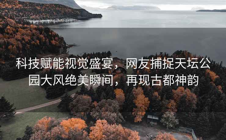 科技賦能視覺盛宴，網(wǎng)友捕捉天壇公園大風(fēng)絕美瞬間，再現(xiàn)古都神韻