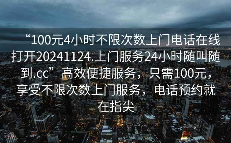 “100元4小時(shí)不限次數(shù)上門(mén)電話在線打開(kāi)20241124.上門(mén)服務(wù)24小時(shí)隨叫隨到.cc”高效便捷服務(wù)，只需100元，享受不限次數(shù)上門(mén)服務(wù)，電話預(yù)約就在指尖