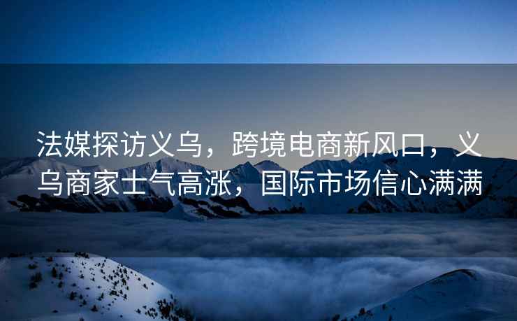 法媒探訪義烏，跨境電商新風(fēng)口，義烏商家士氣高漲，國際市場信心滿滿