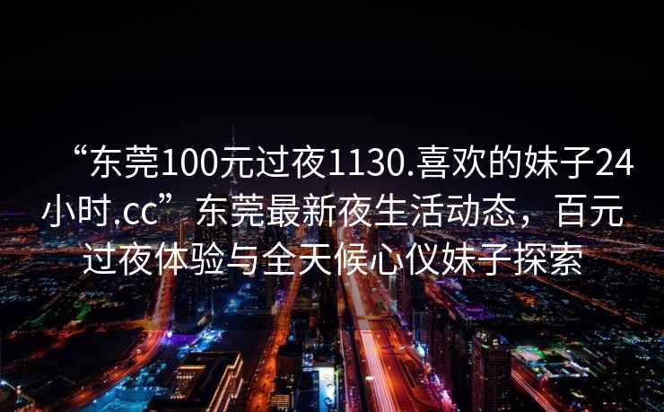 “東莞100元過夜1130.喜歡的妹子24小時(shí).cc”東莞最新夜生活動(dòng)態(tài)，百元過夜體驗(yàn)與全天候心儀妹子探索