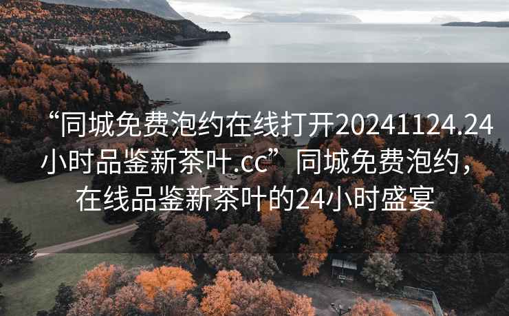 “同城免費(fèi)泡約在線打開(kāi)20241124.24小時(shí)品鑒新茶葉.cc”同城免費(fèi)泡約，在線品鑒新茶葉的24小時(shí)盛宴