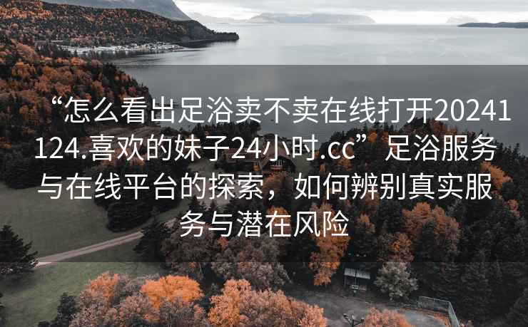 “怎么看出足浴賣不賣在線打開20241124.喜歡的妹子24小時(shí).cc”足浴服務(wù)與在線平臺的探索，如何辨別真實(shí)服務(wù)與潛在風(fēng)險(xiǎn)