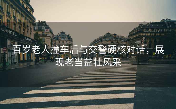 百歲老人撞車(chē)后與交警硬核對(duì)話(huà)，展現(xiàn)老當(dāng)益壯風(fēng)采