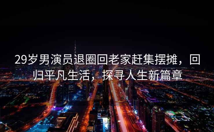 29歲男演員退圈回老家趕集擺攤，回歸平凡生活，探尋人生新篇章