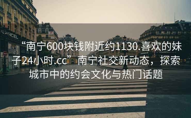 “南寧600塊錢附近約1130.喜歡的妹子24小時.cc”南寧社交新動態(tài)，探索城市中的約會文化與熱門話題