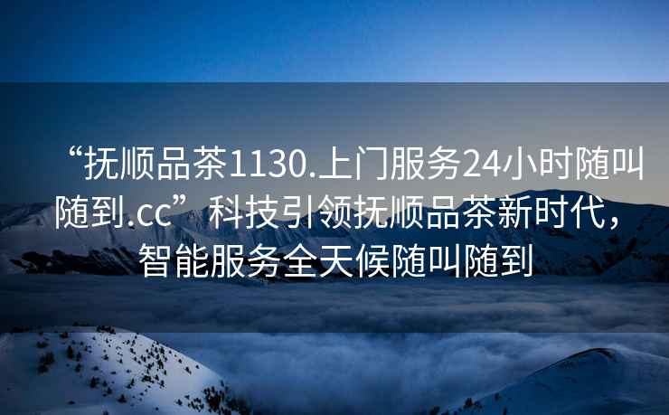 “撫順品茶1130.上門(mén)服務(wù)24小時(shí)隨叫隨到.cc”科技引領(lǐng)撫順品茶新時(shí)代，智能服務(wù)全天候隨叫隨到