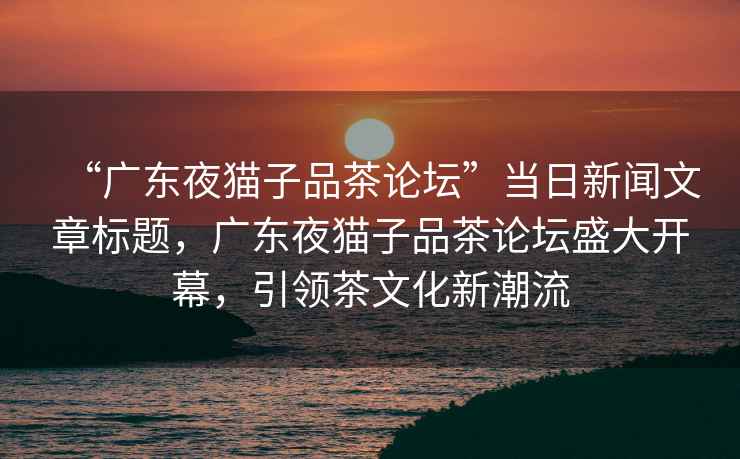 “廣東夜貓子品茶論壇”當(dāng)日新聞文章標(biāo)題，廣東夜貓子品茶論壇盛大開幕，引領(lǐng)茶文化新潮流
