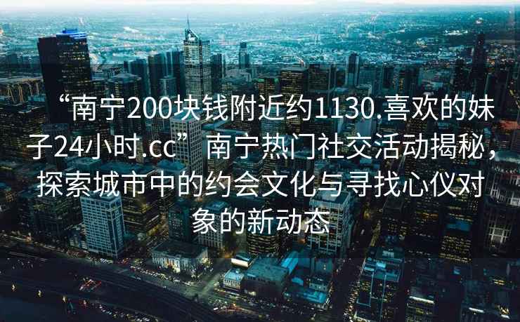 “南寧200塊錢附近約1130.喜歡的妹子24小時.cc”南寧熱門社交活動揭秘，探索城市中的約會文化與尋找心儀對象的新動態(tài)