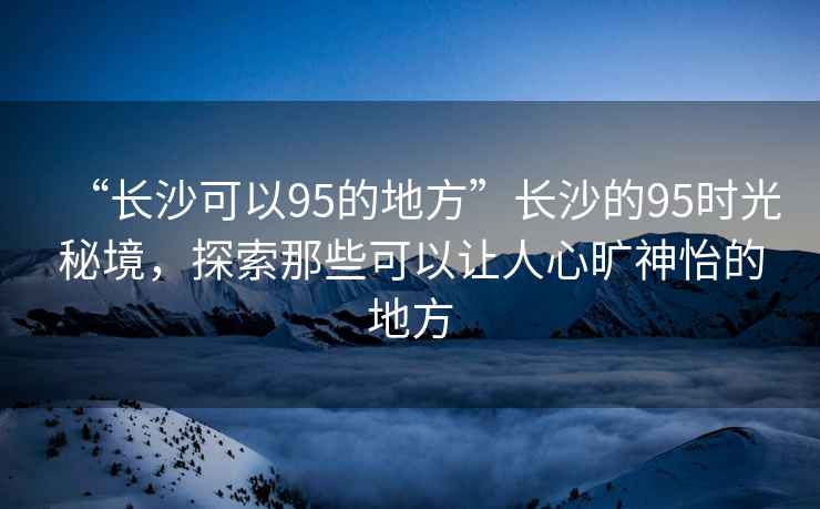 “長沙可以95的地方”長沙的95時光秘境，探索那些可以讓人心曠神怡的地方