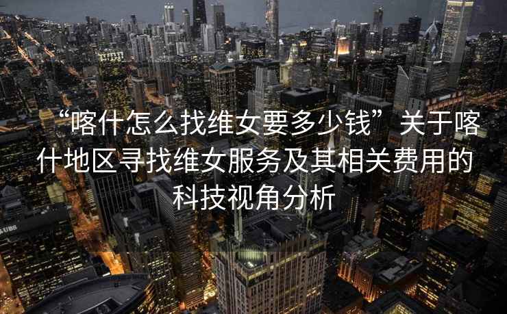 “喀什怎么找維女要多少錢”關(guān)于喀什地區(qū)尋找維女服務(wù)及其相關(guān)費(fèi)用的科技視角分析