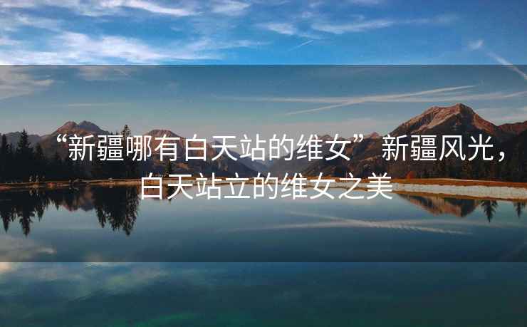 “新疆哪有白天站的維女”新疆風光，白天站立的維女之美