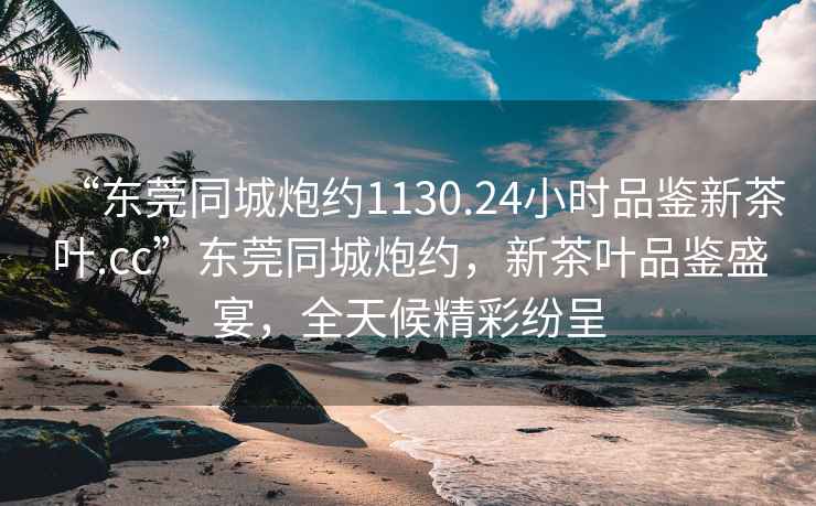 “東莞同城炮約1130.24小時(shí)品鑒新茶葉.cc”東莞同城炮約，新茶葉品鑒盛宴，全天候精彩紛呈