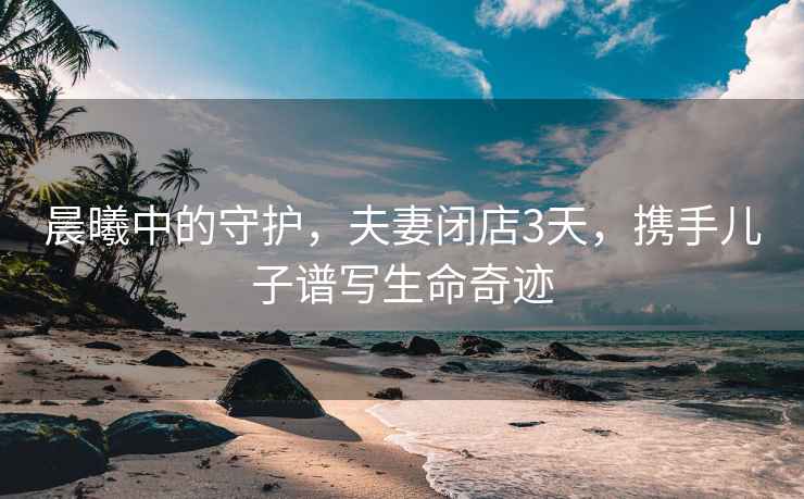 晨曦中的守護，夫妻閉店3天，攜手兒子譜寫生命奇跡