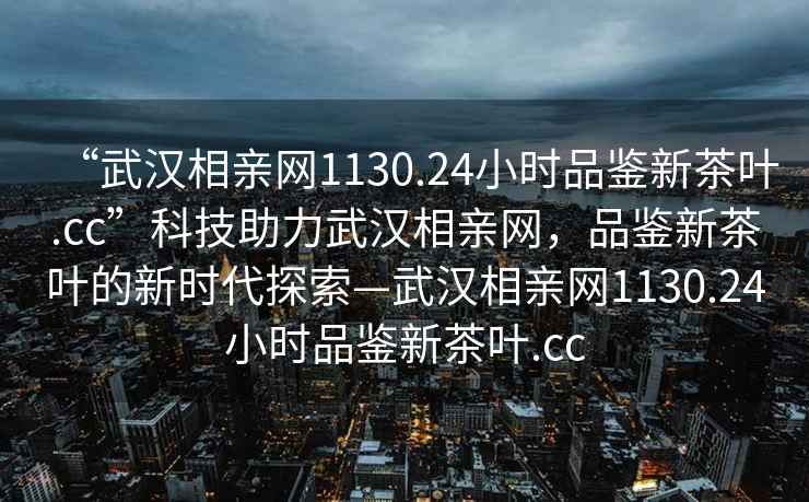“武漢相親網(wǎng)1130.24小時(shí)品鑒新茶葉.cc”科技助力武漢相親網(wǎng)，品鑒新茶葉的新時(shí)代探索—武漢相親網(wǎng)1130.24小時(shí)品鑒新茶葉.cc