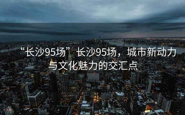 “長沙95場”長沙95場，城市新動力與文化魅力的交匯點