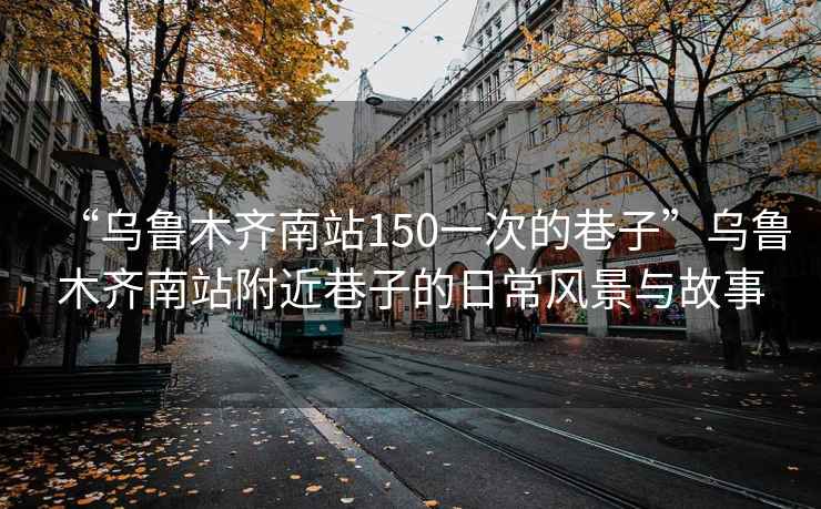 “烏魯木齊南站150一次的巷子”烏魯木齊南站附近巷子的日常風(fēng)景與故事