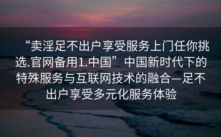 “賣淫足不出戶享受服務(wù)上門任你挑選.官網(wǎng)備用1.中國”中國新時(shí)代下的特殊服務(wù)與互聯(lián)網(wǎng)技術(shù)的融合—足不出戶享受多元化服務(wù)體驗(yàn)