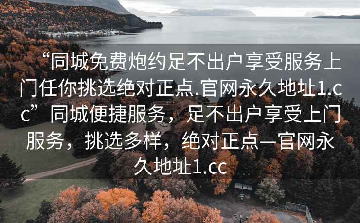 “同城免費(fèi)炮約足不出戶享受服務(wù)上門任你挑選絕對(duì)正點(diǎn).官網(wǎng)永久地址1.cc”同城便捷服務(wù)，足不出戶享受上門服務(wù)，挑選多樣，絕對(duì)正點(diǎn)—官網(wǎng)永久地址1.cc
