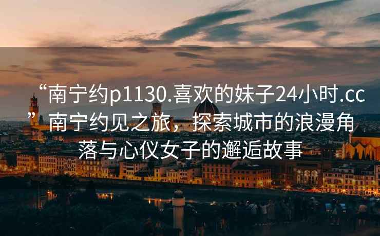 “南寧約p1130.喜歡的妹子24小時(shí).cc”南寧約見之旅，探索城市的浪漫角落與心儀女子的邂逅故事