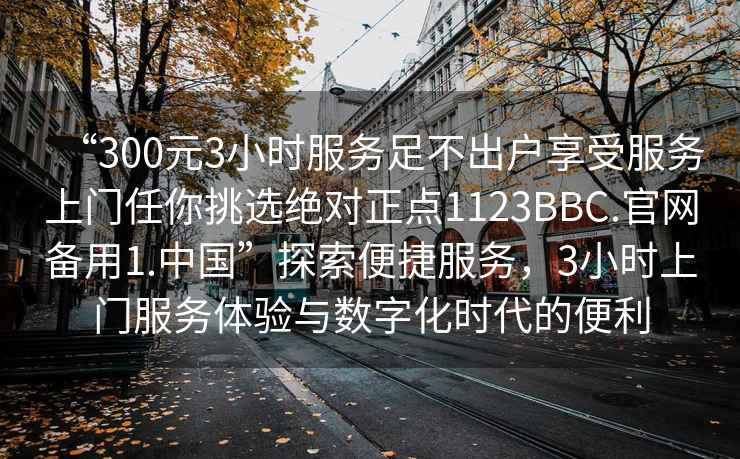 “300元3小時(shí)服務(wù)足不出戶享受服務(wù)上門任你挑選絕對(duì)正點(diǎn)1123BBC.官網(wǎng)備用1.中國(guó)”探索便捷服務(wù)，3小時(shí)上門服務(wù)體驗(yàn)與數(shù)字化時(shí)代的便利