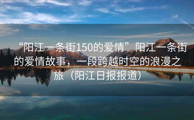 “陽(yáng)江一條街150的愛(ài)情”陽(yáng)江一條街的愛(ài)情故事，一段跨越時(shí)空的浪漫之旅（陽(yáng)江日?qǐng)?bào)報(bào)道）