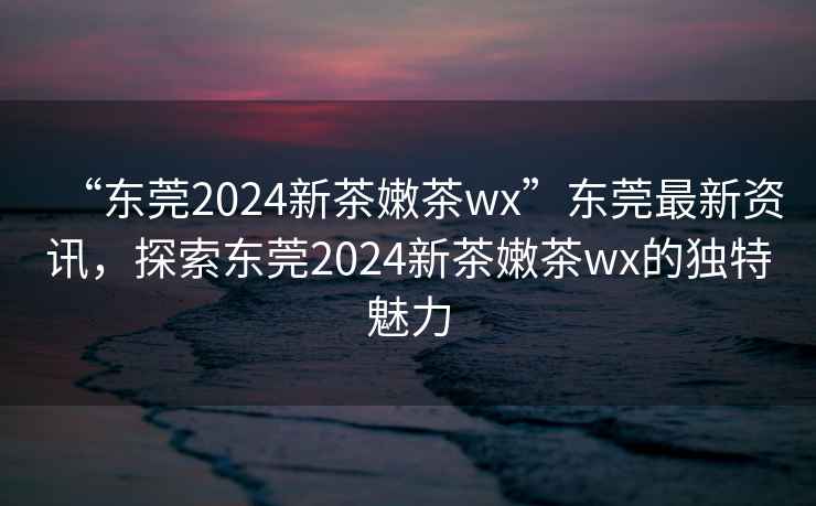 “東莞2024新茶嫩茶wx”東莞最新資訊，探索東莞2024新茶嫩茶wx的獨特魅力