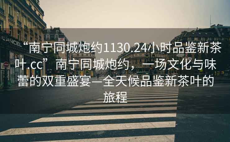 “南寧同城炮約1130.24小時(shí)品鑒新茶葉.cc”南寧同城炮約，一場文化與味蕾的雙重盛宴—全天候品鑒新茶葉的旅程