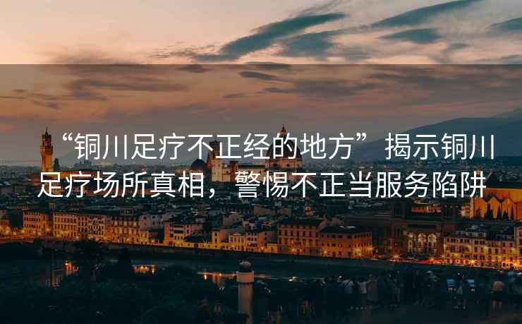 “銅川足療不正經(jīng)的地方”揭示銅川足療場所真相，警惕不正當(dāng)服務(wù)陷阱