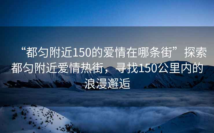 “都勻附近150的愛情在哪條街”探索都勻附近愛情熱街，尋找150公里內的浪漫邂逅