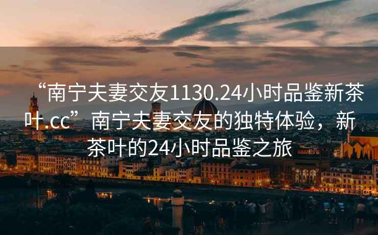 “南寧夫妻交友1130.24小時(shí)品鑒新茶葉.cc”南寧夫妻交友的獨(dú)特體驗(yàn)，新茶葉的24小時(shí)品鑒之旅