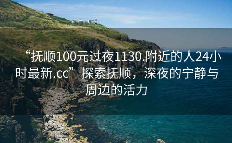 “撫順100元過夜1130.附近的人24小時最新.cc”探索撫順，深夜的寧靜與周邊的活力
