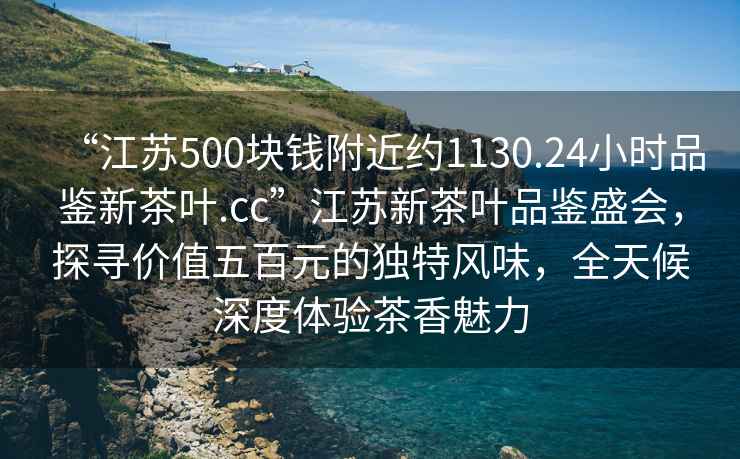 “江蘇500塊錢附近約1130.24小時品鑒新茶葉.cc”江蘇新茶葉品鑒盛會，探尋價值五百元的獨特風味，全天候深度體驗茶香魅力