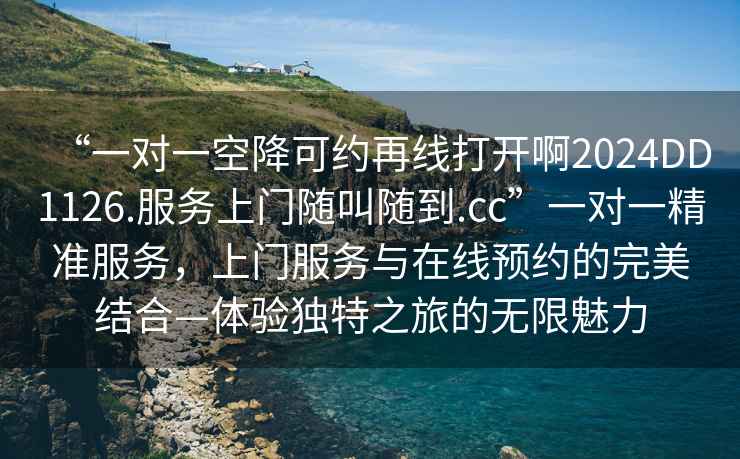 “一對一空降可約再線打開啊2024DD1126.服務(wù)上門隨叫隨到.cc”一對一精準(zhǔn)服務(wù)，上門服務(wù)與在線預(yù)約的完美結(jié)合—體驗(yàn)獨(dú)特之旅的無限魅力