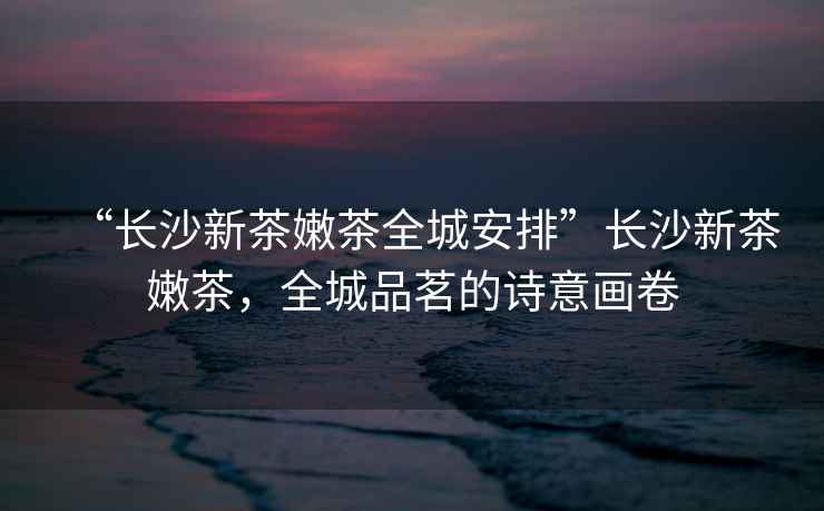 “長沙新茶嫩茶全城安排”長沙新茶嫩茶，全城品茗的詩意畫卷