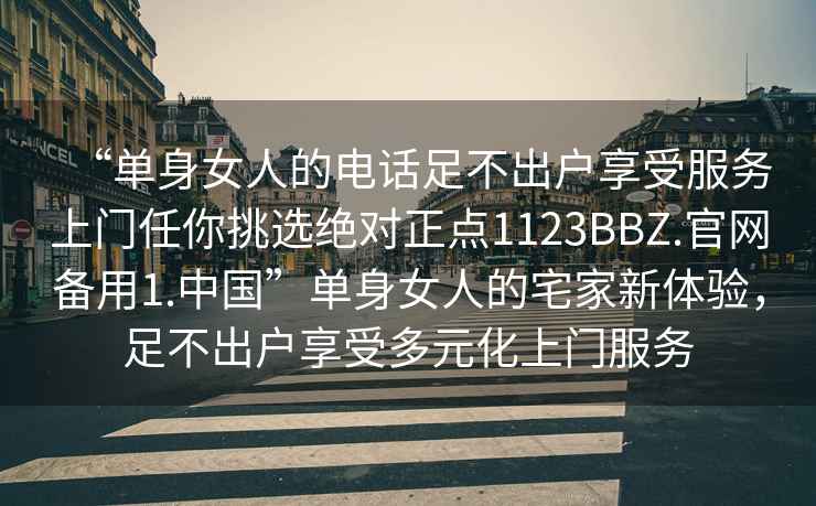 “單身女人的電話足不出戶享受服務(wù)上門任你挑選絕對(duì)正點(diǎn)1123BBZ.官網(wǎng)備用1.中國”單身女人的宅家新體驗(yàn)，足不出戶享受多元化上門服務(wù)