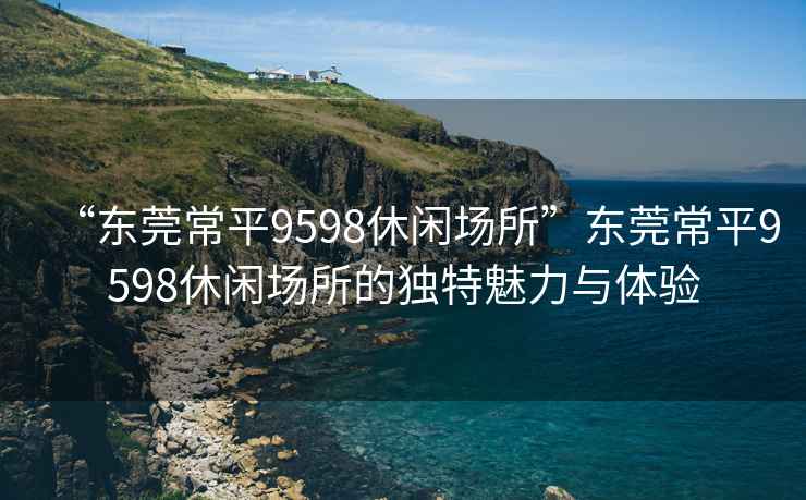 “東莞常平9598休閑場(chǎng)所”東莞常平9598休閑場(chǎng)所的獨(dú)特魅力與體驗(yàn)