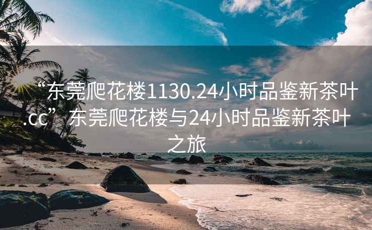 “東莞爬花樓1130.24小時品鑒新茶葉.cc”東莞爬花樓與24小時品鑒新茶葉之旅